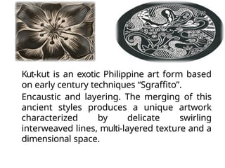 Kut-kut is an exotic Philippine art form based
on early century techniques “Sgraffito”.
Encaustic and layering. The merging of this
ancient styles produces a unique artwork
characterized by delicate swirling
interweaved lines, multi-layered texture and a
dimensional space.
 