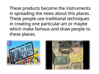 These products become the instruments
in spreading the news about this places.
These people use traditional techniques
in creating one particular art or maybe
which make famous and draw people to
these places.
 