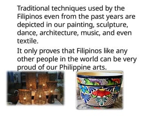Traditional techniques used by the
Filipinos even from the past years are
depicted in our painting, sculpture,
dance, architecture, music, and even
textile.
It only proves that Filipinos like any
other people in the world can be very
proud of our Philippine arts.
 