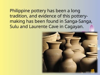 Philippine pottery has been a long
tradition, and evidence of this pottery-
making has been found in Sanga-Sanga,
Sulu and Laurente Cave in Cagayan.
 