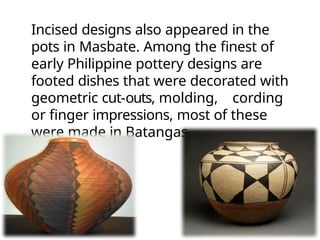 Incised designs also appeared in the
pots in Masbate. Among the finest of
early Philippine pottery designs are
footed dishes that were decorated with
geometric cut-outs, molding, cording
or finger impressions, most of these
were made in Batangas.
 