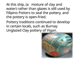 At this ship, (a mixture of clay and
water) rather than glazes is still used by
Filipino Potters to seal the pottery, and
the pottery is open-fried.
Pottery traditions continued to develop
in certain locals, such as Burnay
Unglazed Clay pottery of Vigan.
 