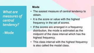 What are
measures of
central
tendency?
- Mode
Mode
• The easiest measure of central tendency to
obtain.
• It is the score or value with the highest
frequency in the set of scores.
• If the scores are arranged in a frequency
distribution, the mode is estimated as the
midpoint of the class interval which has the
highest frequency.
• This class interval with the highest frequency
is also called the modal class.
 