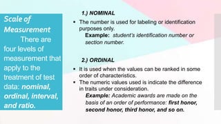 Scale of
Measurement
There are
four levels of
measurement that
apply to the
treatment of test
data: nominal,
ordinal, interval,
and ratio.
1.) NOMINAL
 The number is used for labeling or identification
purposes only.
Example: student’s identification number or
section number.
2.) ORDINAL
 It is used when the values can be ranked in some
order of characteristics.
 The numeric values used is indicate the difference
in traits under consideration.
Example: Academic awards are made on the
basis of an order of performance: first honor,
second honor, third honor, and so on.
 