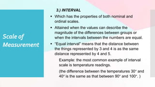 Scale of
Measurement
3.) INTERVAL
 Which has the properties of both nominal and
ordinal scales.
 Attained when the values can describe the
magnitude of the differences between groups or
when the intervals between the numbers are equal.
 “Equal interval” means that the distance between
the things represented by 3 and 4 is as the same
distance represented by 4 and 5.
Example: the most common example of interval
scale is temperature readings.
(the difference between the temperatures 30° and
40° is the same as that between 90° and 100°. )
 