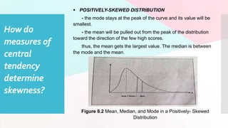 How do
measures of
central
tendency
determine
skewness?
 POSITIVELY-SKEWED DISTRIBUTION
- the mode stays at the peak of the curve and its value will be
smallest.
- the mean will be pulled out from the peak of the distribution
toward the direction of the few high scores.
thus, the mean gets the largest value. The median is between
the mode and the mean.
Figure 8.2 Mean, Median, and Mode in a Positively- Skewed
Distribution
 