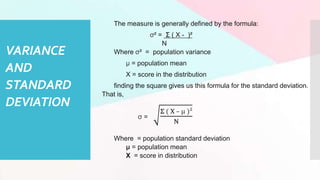 VARIANCE
AND
STANDARD
DEVIATION
The measure is generally defined by the formula:
σ² = Σ ( X - )²
N
Where σ² = population variance
μ = population mean
X = score in the distribution
finding the square gives us this formula for the standard deviation.
That is,
σ =
Σ ( X – μ )²
N
Where = population standard deviation
μ = population mean
X = score in distribution
 