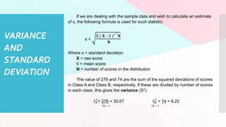 VARIANCE
AND
STANDARD
DEVIATION
If we are dealing with the sample data and wish to calculate an estimate
of s, the following formula is used for such statistic:
s =
Σ ( 𝐗 – x̅ )2
/
𝐍
𝐍
Where s = standard deviation
X = raw score
x
̅ = mean score
N = number of scores in the distribution
The value of 276 and 74 are the sum of the squared deviations of scores
in Class A and Class B, respectively. If these are divided by number of scores
in each class, this gives the variance (S2):
𝑆𝐴
2
= 276 = 30.67 𝑆𝐵
2
= 74 = 8.22
10 – 1 10 – 1
 