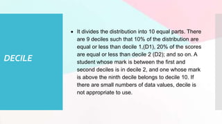DECILE
 It divides the distribution into 10 equal parts. There
are 9 deciles such that 10% of the distribution are
equal or less than decile 1,(D1), 20% of the scores
are equal or less than decile 2 (D2); and so on. A
student whose mark is between the first and
second deciles is in decile 2, and one whose mark
is above the ninth decile belongs to decile 10. If
there are small numbers of data values, decile is
not appropriate to use.
 