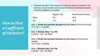 • Example question: Two versions of a test are given to students. One
test has pre-set answers and a second test has randomized answers.
Find the coefficient of variation.
Step 1: Divide the standard deviation by the mean for the first sample:
11.2 / 50.1 = 0.22355
Step 2: Multiply Step 1 by 100:
0.22355 * 100 = 22.355%
Step 3: Divide the standard deviation by the mean for the second
sample:
12.9 / 45.8 = 0.28166
Step 4: Multiply Step 3 by 100:
0.28166 * 100 = 28.266%
How to Find
aCoefficient
ofVariation?
Regular Test Randomized Answers
Mean 50.1 45.8
SD 11.2 12.9
 