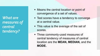 What are
measures of
central
tendency?
 Means the central location or point of
convergence of a set of values.
 Test scores have a tendency to converge
at a central value.
 This value is the average of the set of
scores.
 Three commonly-used measures of
central tendency of measures of central
location are the MEAN, MEDIAN, and the
MODE.
 