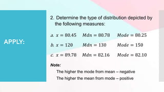 APPLY:
2. Determine the type of distribution depicted by
the following measures:
a. 𝑥 = 80.45 𝑀𝑑𝑛 = 80.78 𝑀𝑜𝑑𝑒 = 80.25
b. 𝑥 = 120 𝑀𝑑𝑛 = 130 𝑀𝑜𝑑𝑒 = 150
c. 𝑥 = 89.78 𝑀𝑑𝑛 = 82.16 𝑀𝑜𝑑𝑒 = 82.10
Note:
The higher the mode from mean – negative
The higher the mean from mode – positive
 