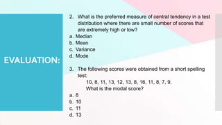 EVALUATION:
2. What is the preferred measure of central tendency in a test
distribution where there are small number of scores that
are extremely high or low?
a. Median
b. Mean
c. Variance
d. Mode
3. The following scores were obtained from a short spelling
test:
10, 8, 11, 13, 12, 13, 8, 16, 11, 8, 7, 9.
What is the modal score?
a. 8
b. 10
c. 11
d. 13
 