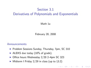 Section 3.1
    Derivatives of Polynomials and Exponentials

                           Math 1a


                      February 20, 2008


Announcements
   Problem Sessions Sunday, Thursday, 7pm, SC 310
   ALEKS due today (10% of grade).
   Oﬃce hours Wednesday 2/20 2–4pm SC 323
   Midterm I Friday 2/29 in class (up to §3.2)