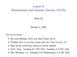 Lesson 8
    Determinants and Inverses (Section 13.5–6)

                           Math 20


                       October 5, 2007


Announcements
   No class Monday 10/8, yes class Friday 10/12
   Problem Set 3 is on the course web site. Due October 10
   Sign up for conference times on course website
   Prob. Sess.: Sundays 6–7 (SC 221), Tuesdays 1–2 (SC 116)
   OH: Mondays 1–2, Tuesdays 3–4, Wednesdays 1–3 (SC 323)