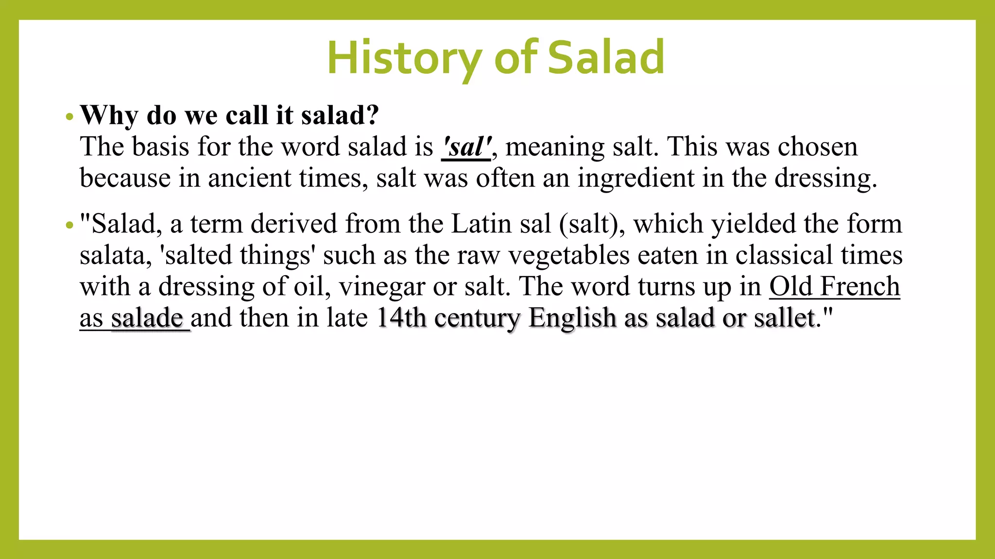 History of Salad
• Why do we call it salad?
The basis for the word salad is 'sal', meaning salt. This was chosen
because in ancient times, salt was often an ingredient in the dressing.
• "Salad, a term derived from the Latin sal (salt), which yielded the form
salata, 'salted things' such as the raw vegetables eaten in classical times
with a dressing of oil, vinegar or salt. The word turns up in Old French
as salade and then in late 14th century English as salad or sallet."
 
