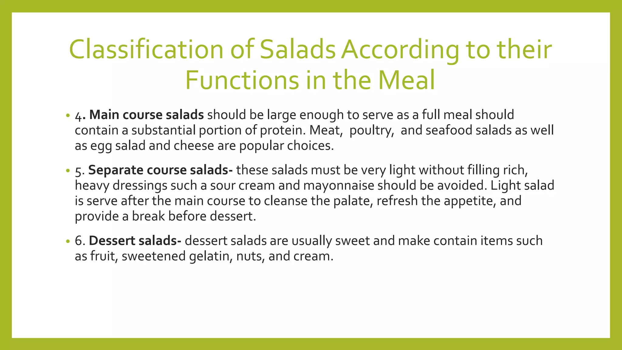 Classification of SaladsAccording to their
Functions in the Meal
• 4. Main course salads should be large enough to serve as a full meal should
contain a substantial portion of protein. Meat, poultry, and seafood salads as well
as egg salad and cheese are popular choices.
• 5. Separate course salads- these salads must be very light without filling rich,
heavy dressings such a sour cream and mayonnaise should be avoided. Light salad
is serve after the main course to cleanse the palate, refresh the appetite, and
provide a break before dessert.
• 6. Dessert salads- dessert salads are usually sweet and make contain items such
as fruit, sweetened gelatin, nuts, and cream.
 