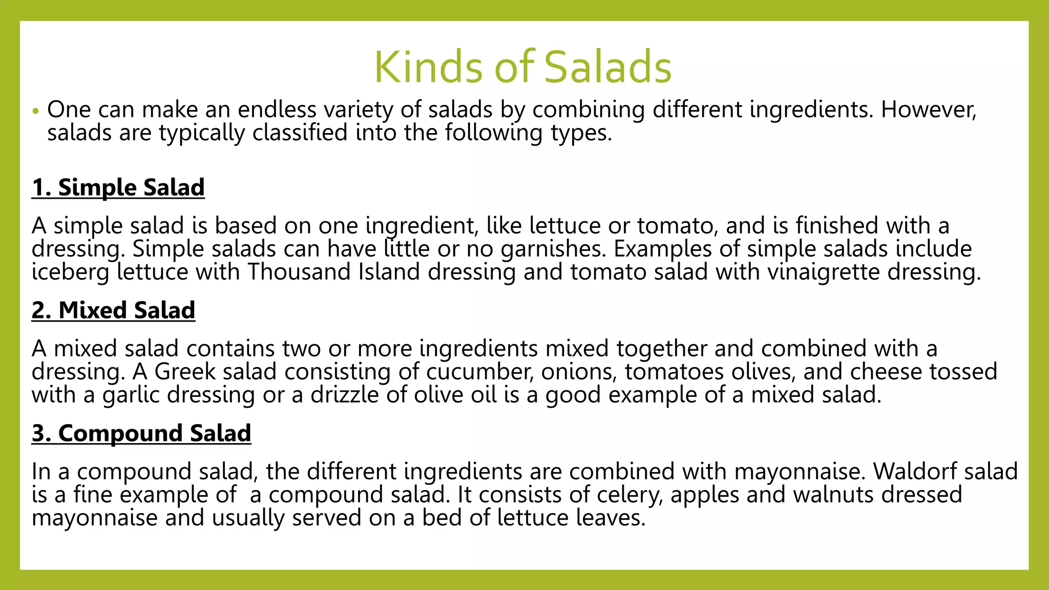 Kinds of Salads
• One can make an endless variety of salads by combining different ingredients. However,
salads are typically classified into the following types.
1. Simple Salad
A simple salad is based on one ingredient, like lettuce or tomato, and is finished with a
dressing. Simple salads can have little or no garnishes. Examples of simple salads include
iceberg lettuce with Thousand Island dressing and tomato salad with vinaigrette dressing.
2. Mixed Salad
A mixed salad contains two or more ingredients mixed together and combined with a
dressing. A Greek salad consisting of cucumber, onions, tomatoes olives, and cheese tossed
with a garlic dressing or a drizzle of olive oil is a good example of a mixed salad.
3. Compound Salad
In a compound salad, the different ingredients are combined with mayonnaise. Waldorf salad
is a fine example of a compound salad. It consists of celery, apples and walnuts dressed
mayonnaise and usually served on a bed of lettuce leaves.
 