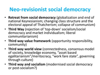Neo-revisionist social democracy
• Retreat from social democracy (globalization and end of
national Keynesianism; changing class structure and the
electoral appeal of Thatcherism; collapse of communism)
• Third Way (rejection of 'top-down' socialism/social
democracy and market individualism; liberal
communitarianism)
• Third way value framework (opportunity responsibility,
community)
• Third way world view (connectedness, consensus model
of society, knowledge economy, “asset based
egalitarianism”/meritocracy, “work fare state”, governing
through culture)
• Third way and socialism (modernised social democracy
or post-socialism?)
 