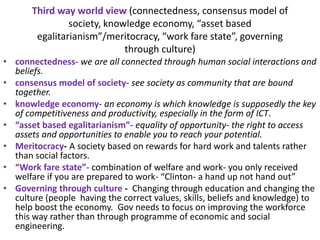 Third way world view (connectedness, consensus model of
society, knowledge economy, “asset based
egalitarianism”/meritocracy, “work fare state”, governing
through culture)
• connectedness- we are all connected through human social interactions and
beliefs.
• consensus model of society- see society as community that are bound
together.
• knowledge economy- an economy is which knowledge is supposedly the key
of competitiveness and productivity, especially in the form of ICT.
• “asset based egalitarianism”- equality of opportunity- the right to access
assets and opportunities to enable you to reach your potential.
• Meritocracy- A society based on rewards for hard work and talents rather
than social factors.
• “Work fare state”- combination of welfare and work- you only received
welfare if you are prepared to work- “Clinton- a hand up not hand out”
• Governing through culture - Changing through education and changing the
culture (people having the correct values, skills, beliefs and knowledge) to
help boost the economy. Gov needs to focus on improving the workforce
this way rather than through programme of economic and social
engineering.
 