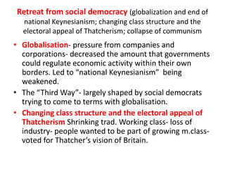Retreat from social democracy (globalization and end of
national Keynesianism; changing class structure and the
electoral appeal of Thatcherism; collapse of communism
• Globalisation- pressure from companies and
corporations- decreased the amount that governments
could regulate economic activity within their own
borders. Led to “national Keynesianism” being
weakened.
• The “Third Way”- largely shaped by social democrats
trying to come to terms with globalisation.
• Changing class structure and the electoral appeal of
Thatcherism Shrinking trad. Working class- loss of
industry- people wanted to be part of growing m.class-
voted for Thatcher’s vision of Britain.
 
