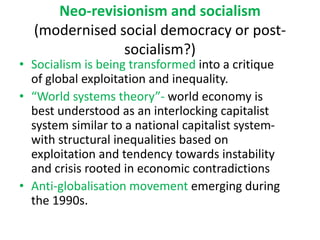 Neo-revisionism and socialism
(modernised social democracy or post-
socialism?)
• Socialism is being transformed into a critique
of global exploitation and inequality.
• “World systems theory”- world economy is
best understood as an interlocking capitalist
system similar to a national capitalist system-
with structural inequalities based on
exploitation and tendency towards instability
and crisis rooted in economic contradictions
• Anti-globalisation movement emerging during
the 1990s.
 