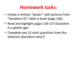 Homework tasks:
• Create a revision “poster” with pictures from
“Socialism (2)” table in book (page 136).
• Read and highlight pages 136-137 (Socialism
in a global age)
• Complete two 15 mark questions from the
selection (Socialism only!!)
 