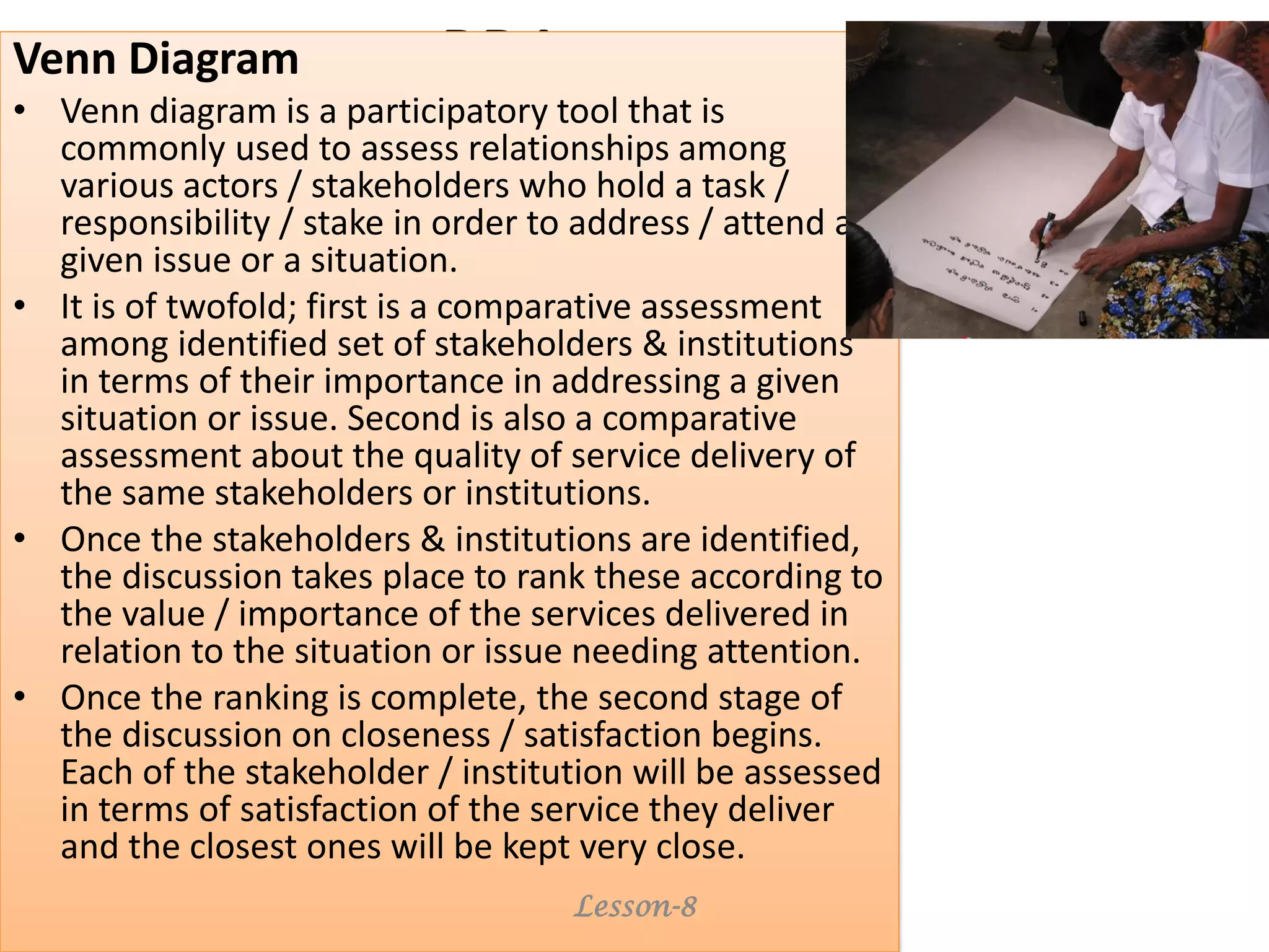 PRAVenn Diagram
• Venn diagram is a participatory tool that is
commonly used to assess relationships among
various actors / stakeholders who hold a task /
responsibility / stake in order to address / attend a
given issue or a situation.
• It is of twofold; first is a comparative assessment
among identified set of stakeholders & institutions
in terms of their importance in addressing a given
situation or issue. Second is also a comparative
assessment about the quality of service delivery of
the same stakeholders or institutions.
• Once the stakeholders & institutions are identified,
the discussion takes place to rank these according to
the value / importance of the services delivered in
relation to the situation or issue needing attention.
• Once the ranking is complete, the second stage of
the discussion on closeness / satisfaction begins.
Each of the stakeholder / institution will be assessed
in terms of satisfaction of the service they deliver
and the closest ones will be kept very close.
Lesson-8
 
