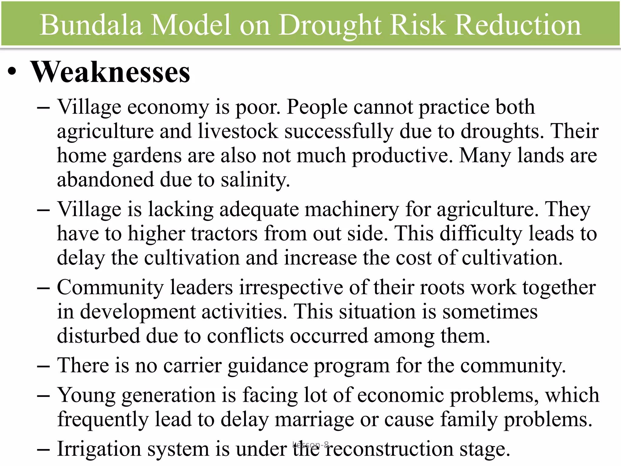 Bundala Model on Drought Risk Reduction
• Weaknesses
– Village economy is poor. People cannot practice both
agriculture and livestock successfully due to droughts. Their
home gardens are also not much productive. Many lands are
abandoned due to salinity.
– Village is lacking adequate machinery for agriculture. They
have to higher tractors from out side. This difficulty leads to
delay the cultivation and increase the cost of cultivation.
– Community leaders irrespective of their roots work together
in development activities. This situation is sometimes
disturbed due to conflicts occurred among them.
– There is no carrier guidance program for the community.
– Young generation is facing lot of economic problems, which
frequently lead to delay marriage or cause family problems.
– Irrigation system is under the reconstruction stage.Lesson-8
 