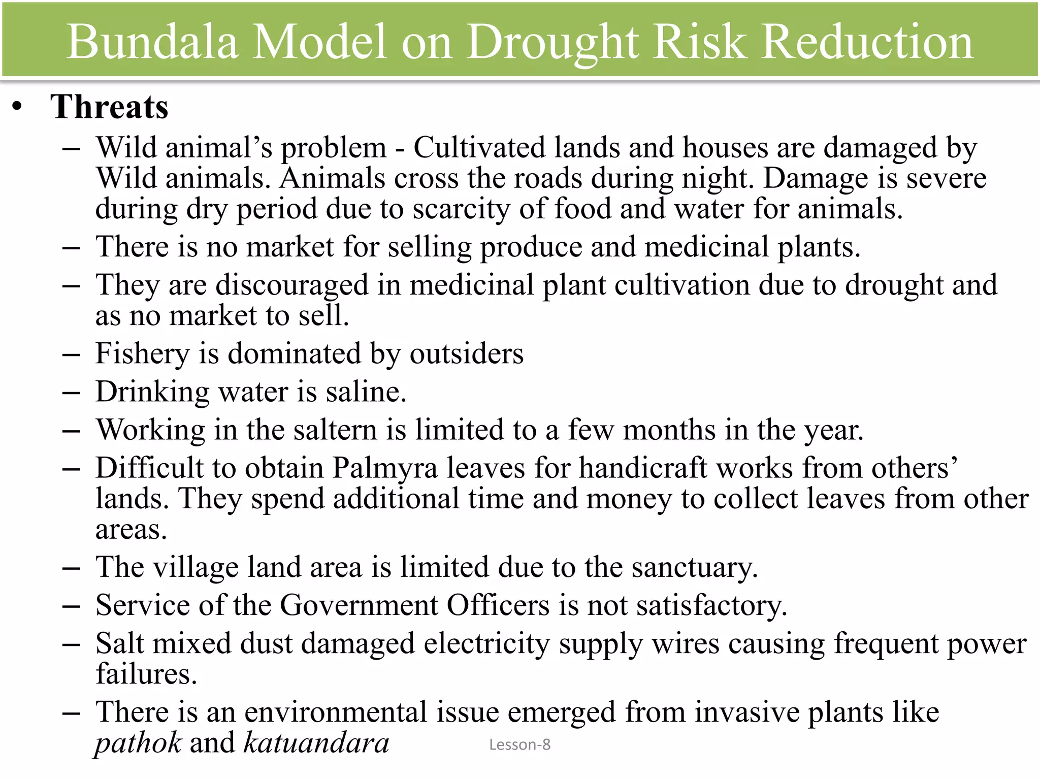 Bundala Model on Drought Risk Reduction
• Threats
– Wild animal’s problem - Cultivated lands and houses are damaged by
Wild animals. Animals cross the roads during night. Damage is severe
during dry period due to scarcity of food and water for animals.
– There is no market for selling produce and medicinal plants.
– They are discouraged in medicinal plant cultivation due to drought and
as no market to sell.
– Fishery is dominated by outsiders
– Drinking water is saline.
– Working in the saltern is limited to a few months in the year.
– Difficult to obtain Palmyra leaves for handicraft works from others’
lands. They spend additional time and money to collect leaves from other
areas.
– The village land area is limited due to the sanctuary.
– Service of the Government Officers is not satisfactory.
– Salt mixed dust damaged electricity supply wires causing frequent power
failures.
– There is an environmental issue emerged from invasive plants like
pathok and katuandara Lesson-8
 