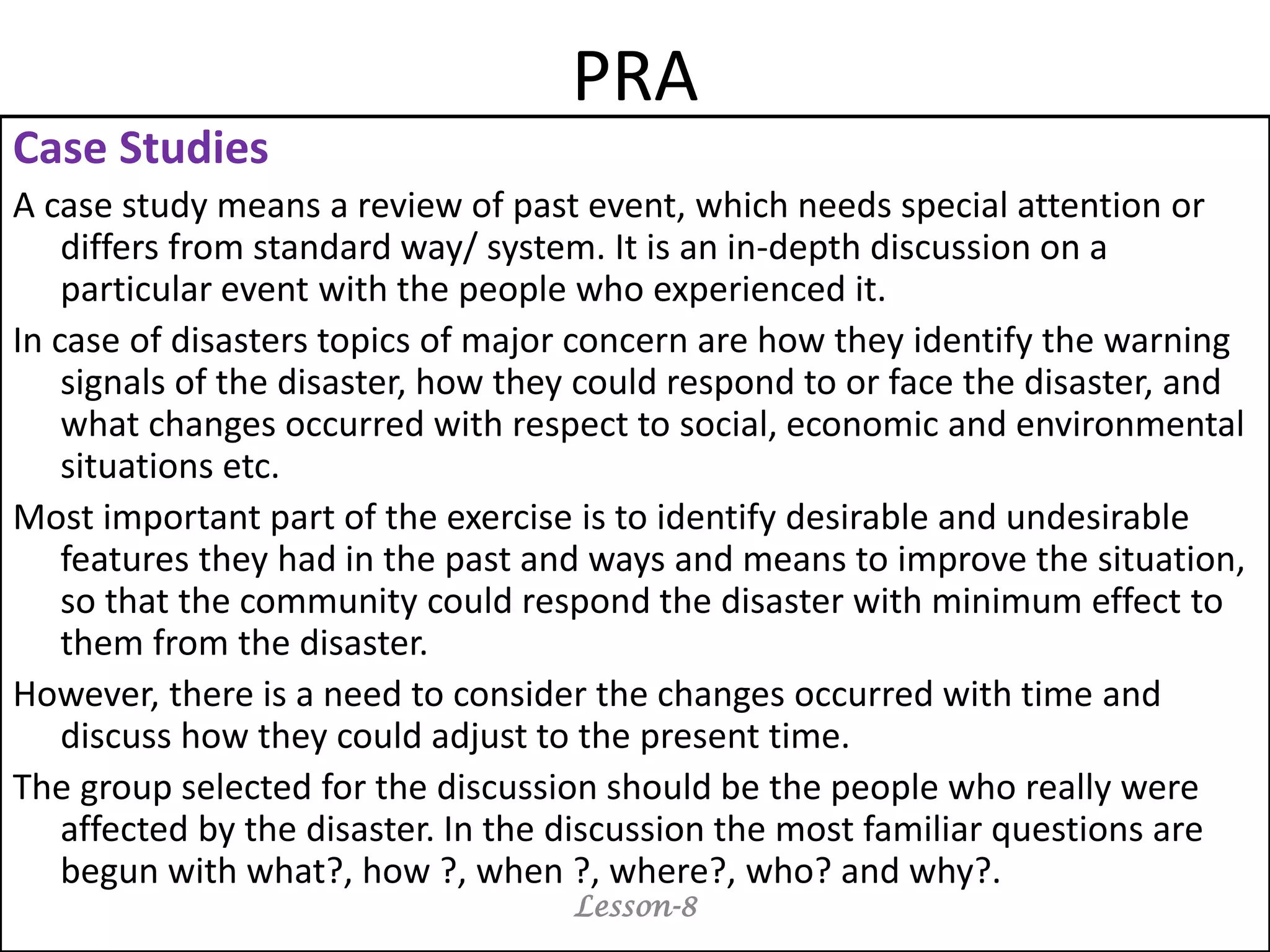PRA
Case Studies
A case study means a review of past event, which needs special attention or
differs from standard way/ system. It is an in-depth discussion on a
particular event with the people who experienced it.
In case of disasters topics of major concern are how they identify the warning
signals of the disaster, how they could respond to or face the disaster, and
what changes occurred with respect to social, economic and environmental
situations etc.
Most important part of the exercise is to identify desirable and undesirable
features they had in the past and ways and means to improve the situation,
so that the community could respond the disaster with minimum effect to
them from the disaster.
However, there is a need to consider the changes occurred with time and
discuss how they could adjust to the present time.
The group selected for the discussion should be the people who really were
affected by the disaster. In the discussion the most familiar questions are
begun with what?, how ?, when ?, where?, who? and why?.
Lesson-8
 