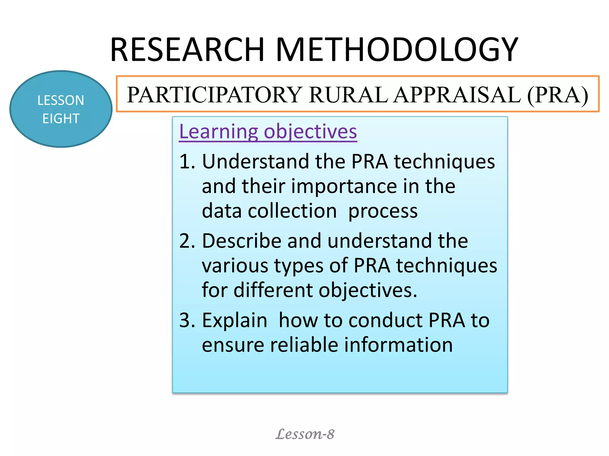 RESEARCH METHODOLOGY
Learning objectives
1. Understand the PRA techniques
and their importance in the
data collection process
2. Describe and understand the
various types of PRA techniques
for different objectives.
3. Explain how to conduct PRA to
ensure reliable information
Lesson-8
LESSON
EIGHT
PARTICIPATORY RURAL APPRAISAL (PRA)
 
