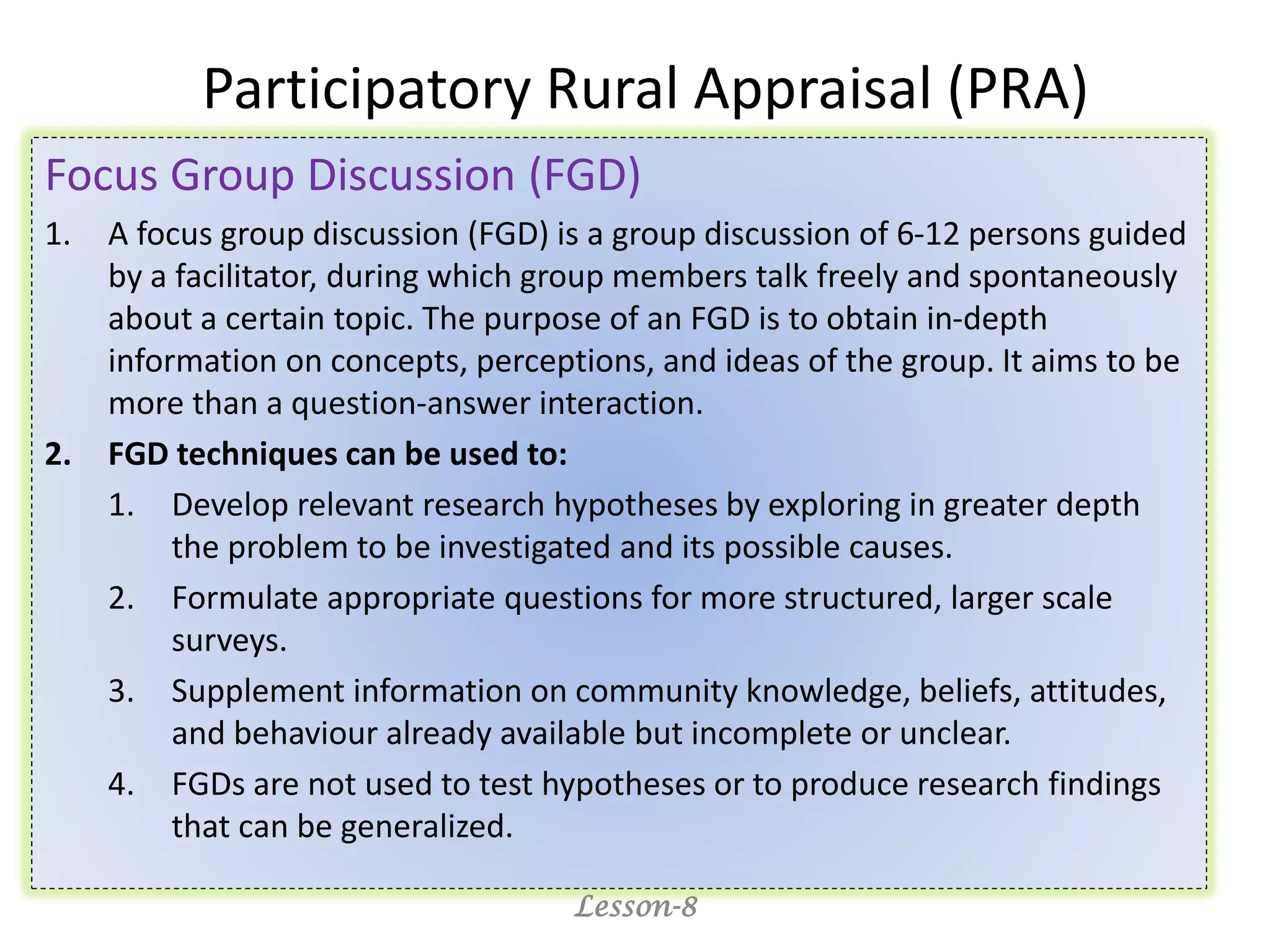 Participatory Rural Appraisal (PRA)
Focus Group Discussion (FGD)
1. A focus group discussion (FGD) is a group discussion of 6-12 persons guided
by a facilitator, during which group members talk freely and spontaneously
about a certain topic. The purpose of an FGD is to obtain in-depth
information on concepts, perceptions, and ideas of the group. It aims to be
more than a question-answer interaction.
2. FGD techniques can be used to:
1. Develop relevant research hypotheses by exploring in greater depth
the problem to be investigated and its possible causes.
2. Formulate appropriate questions for more structured, larger scale
surveys.
3. Supplement information on community knowledge, beliefs, attitudes,
and behaviour already available but incomplete or unclear.
4. FGDs are not used to test hypotheses or to produce research findings
that can be generalized.
Lesson-8
 