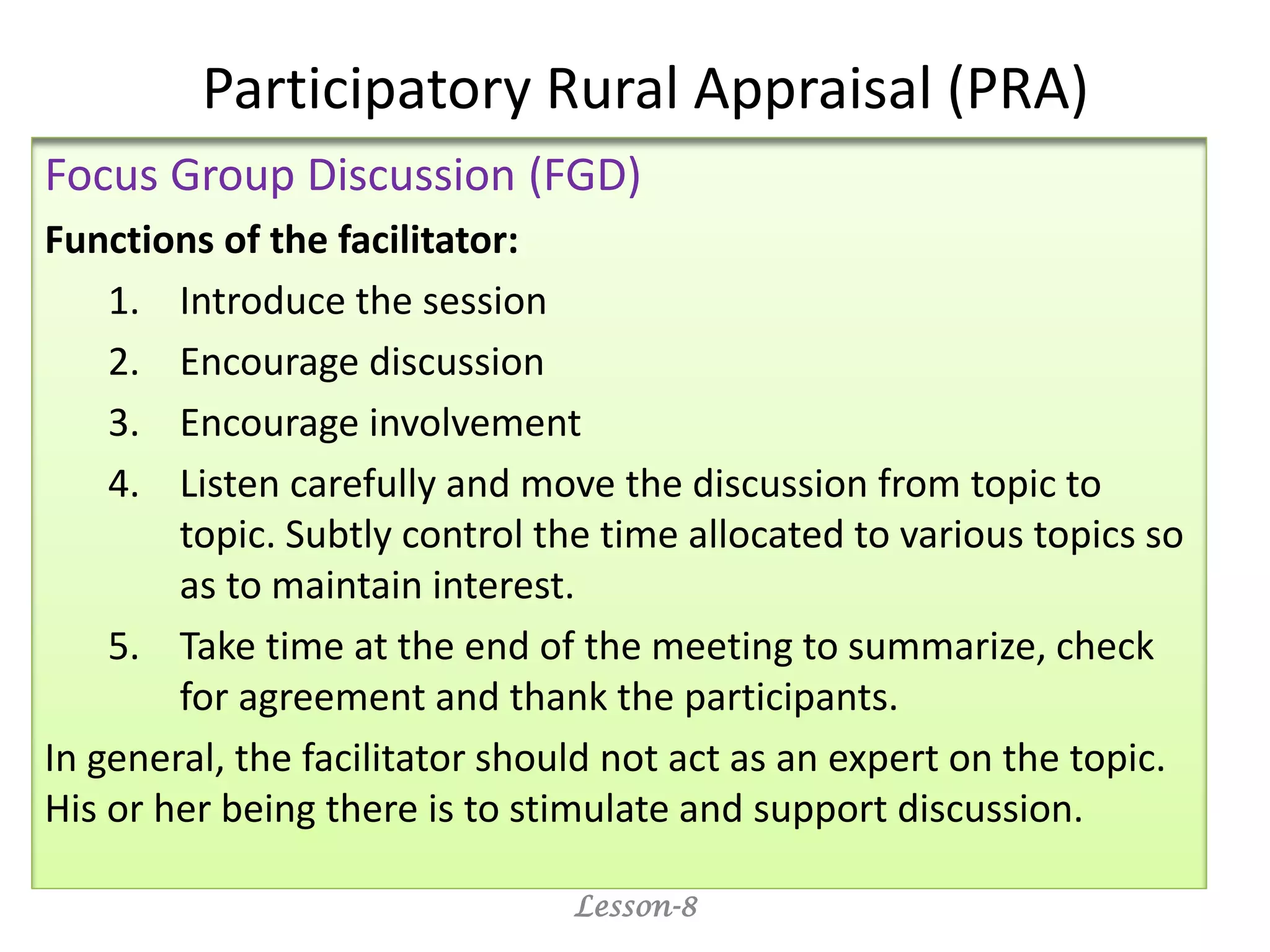 Participatory Rural Appraisal (PRA)
Focus Group Discussion (FGD)
Functions of the facilitator:
1. Introduce the session
2. Encourage discussion
3. Encourage involvement
4. Listen carefully and move the discussion from topic to
topic. Subtly control the time allocated to various topics so
as to maintain interest.
5. Take time at the end of the meeting to summarize, check
for agreement and thank the participants.
In general, the facilitator should not act as an expert on the topic.
His or her being there is to stimulate and support discussion.
Lesson-8
 