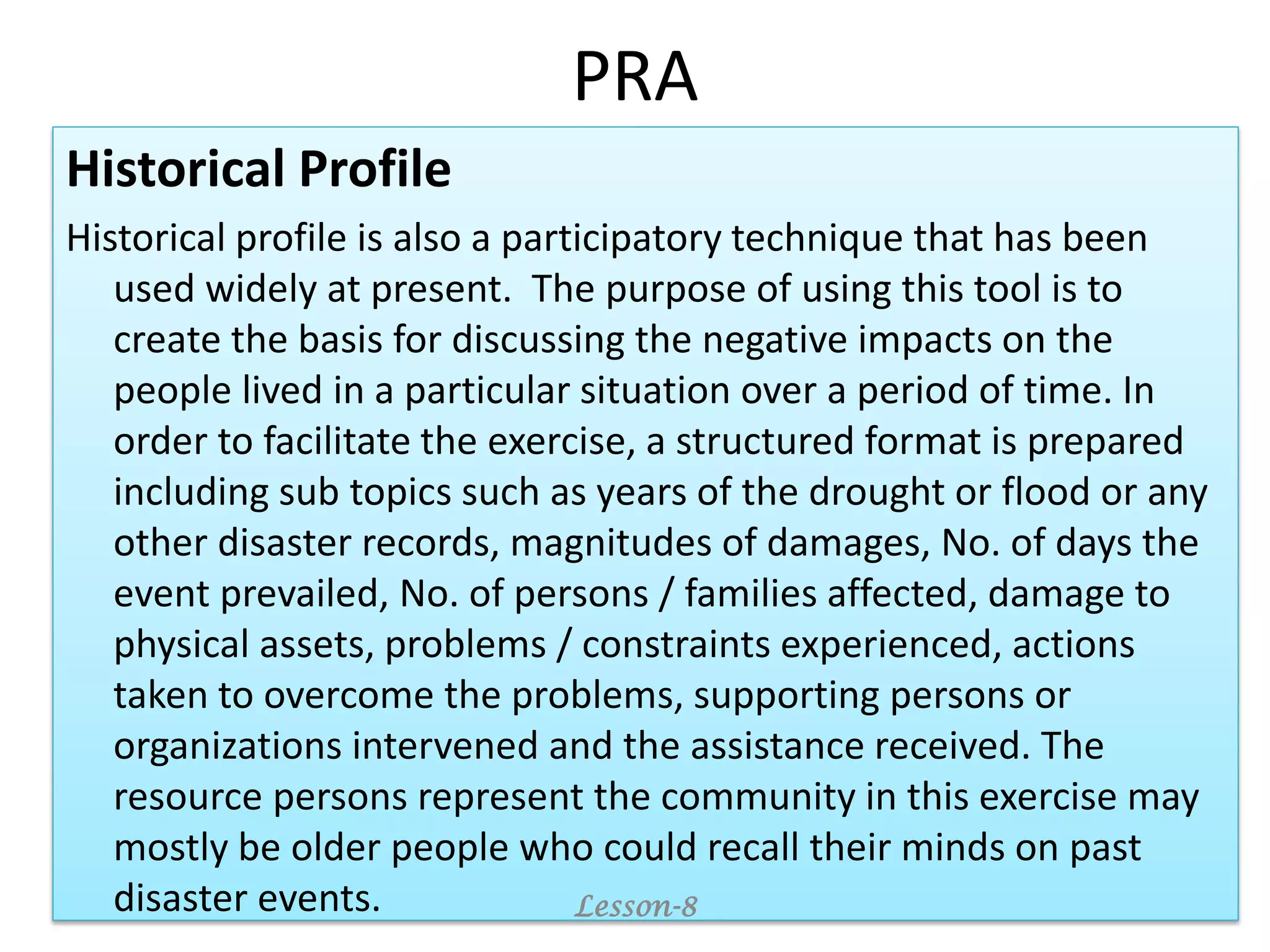 PRA
Historical Profile
Historical profile is also a participatory technique that has been
used widely at present. The purpose of using this tool is to
create the basis for discussing the negative impacts on the
people lived in a particular situation over a period of time. In
order to facilitate the exercise, a structured format is prepared
including sub topics such as years of the drought or flood or any
other disaster records, magnitudes of damages, No. of days the
event prevailed, No. of persons / families affected, damage to
physical assets, problems / constraints experienced, actions
taken to overcome the problems, supporting persons or
organizations intervened and the assistance received. The
resource persons represent the community in this exercise may
mostly be older people who could recall their minds on past
disaster events. Lesson-8
 