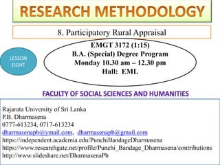 Rajarata University of Sri Lanka
P.B. Dharmasena
0777-613234, 0717-613234
dharmasenapb@ymail.com, dharmasenapb@gmail.com
8. Participatory Rural Appraisal
Rajarata University of Sri Lanka
P.B. Dharmasena
0777-613234, 0717-613234
dharmasenapb@ymail.com, dharmasenapb@gmail.com
https://independent.academia.edu/PunchiBandageDharmasena
https://www.researchgate.net/profile/Punchi_Bandage_Dharmasena/contributions
http://www.slideshare.net/DharmasenaPb
LESSON
EIGHT
EMGT 3172 (1:15)
B.A. (Special) Degree Program
Monday 10.30 am – 12.30 pm
Hall: EML
 