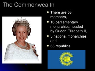 The Commonwealth There are 53 members,  16 parliamentary monarchies headed by Queen Elizabeth II, 5 national monarchies and  33 republics                                                           