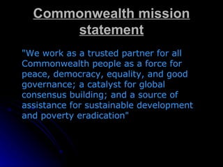 Commonwealth mission statement "We work as a trusted partner for all Commonwealth people as a force for peace, democracy, equality, and good governance; a catalyst for global consensus building; and a source of assistance for sustainable development and poverty eradication" 