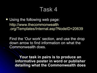 Task 4 Using the following web page: http://www. thecommonwealth .org/Templates/Internal.asp? NodeID =20639 Find the ‘Our work’ section, and use the drop down arrow to find information on what the Commonwealth does. Your task in pairs is to produce an informative poster in word or publisher detailing what the Commonwealth does 