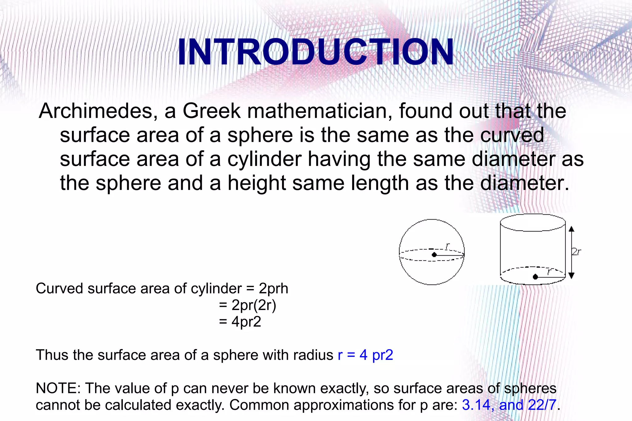 INTRODUCTION Archimedes, a Greek mathematician, found out that the surface area of a sphere is the same as the curved surface area of a cylinder having the same diameter as the sphere and a height same length as the diameter. Curved surface area of cylinder = 2prh = 2pr(2r) = 4pr2 Thus the surface area of a sphere with radius r = 4 pr2 NOTE: The value of p can never be known exactly, so surface areas of spheres cannot be calculated exactly. Common approximations for p are: 3.14, and 22/7 .