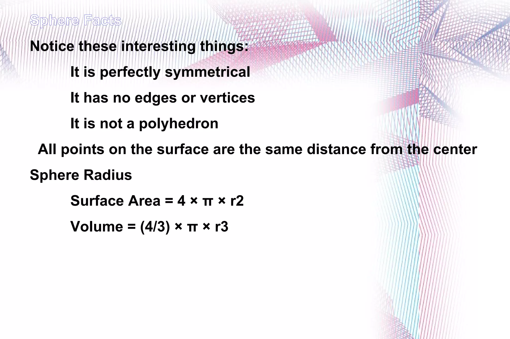 Sphere Facts Notice these interesting things: It is perfectly symmetrical It has no edges or vertices It is not a polyhedron All points on the surface are the same distance from the center Sphere Radius Surface Area = 4 × π × r2 Volume = (4/3) × π × r3
