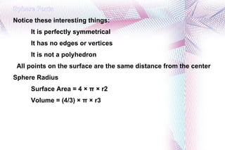 Sphere Facts Notice these interesting things: It is perfectly symmetrical It has no edges or vertices It is not a polyhedron All points on the surface are the same distance from the center Sphere Radius Surface Area = 4 × π × r2 Volume = (4/3) × π × r3