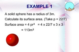 EXAMPLE 1 A solid sphere has a radius of 3m. Calculate its surface area. (Take p = 22/7) Surface area = 4 pr ² = 4 x 22/7 x 3 x 3