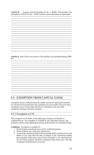 Activity D:        A person sells his jewellery for Rs. 1, 00,000. This jewellery was
purchased in 1984-85 for Rs. 12,000. Find the amount and nature of capital gain.
---------------------------------------------------------------------------------------------------
---------------------------------------------------------------------------------------------------
---------------------------------------------------------------------------------------------------
---------------------------------------------------------------------------------------------------
---------------------------------------------------------------------------------------------------
---------------------------------------------------------------------------------------------------
---------------------------------------------------------------------------------------------------
---------------------------------------------------------------------------------------------------
---------------------------------------------------------------------------------------------------
---------------------------------------------------------------------------------------------------
---------------------------------------------------------------------------------------------------
---------------------------------------------------------------------------------------------------
---------------------------------------------------------------------------------------------------
---------------------------------------------------------------------------------------------------
---------------------------------------------------------------------------------------------------
---------------------------------------------------------------------------------------------------



Activity E: what will be your answer if the jewellery was purchased during 2004-
05?
---------------------------------------------------------------------------------------------------
---------------------------------------------------------------------------------------------------
---------------------------------------------------------------------------------------------------
---------------------------------------------------------------------------------------------------
---------------------------------------------------------------------------------------------------
---------------------------------------------------------------------------------------------------
---------------------------------------------------------------------------------------------------
---------------------------------------------------------------------------------------------------
---------------------------------------------------------------------------------------------------
---------------------------------------------------------------------------------------------------
---------------------------------------------------------------------------------------------------
---------------------------------------------------------------------------------------------------
---------------------------------------------------------------------------------------------------
---------------------------------------------------------------------------------------------------
---------------------------------------------------------------------------------------------------
---------------------------------------------------------------------------------------------------

8.5 EXEMPTION FROM CAPITAL GAINS
Exemption means a reduction from the taxable amount of capital gain on which
tax will not be levied and paid. The exemptions are given under section 54, these
exemptions are of various types but here we will discuss only one of the
exemptions relating to the house property.

8.5.1 Exemption u/s 54
The exemption u/s 54 relates to the capital gain arising out of transfer of
residential house. The exemption is available to only Individual assessee. The
exemption relates to the capital gains arising on the transfer of a residential house.

Conditions: Exemption is available if: -
   1. House Property transferred was used for residential purpose.
   2. House Property was a long term capital asset.
   3. Assesses has purchased another house property within a period of one year
      before or two years after the date of transfer or has constructed another
      house property within three years of date of transfer i.e. the construction of
      the new house property should be completed within three years. The date
      of starting of construction is irrelevant.


                                                                                              126
 
