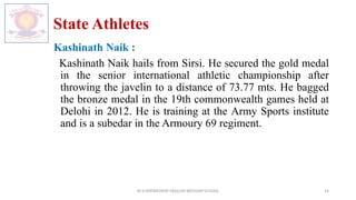 State Athletes
Kashinath Naik :
Kashinath Naik hails from Sirsi. He secured the gold medal
in the senior international athletic championship after
throwing the javelin to a distance of 73.77 mts. He bagged
the bronze medal in the 19th commonwealth games held at
Delohi in 2012. He is training at the Army Sports institute
and is a subedar in the Armoury 69 regiment.
M.V.HERWADKAR ENGLISH MEDIUM SCHOOL 14
 