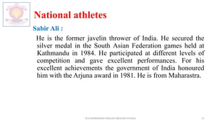 National athletes
Sabir Ali :
He is the former javelin thrower of India. He secured the
silver medal in the South Asian Federation games held at
Kathmandu in 1984. He participated at different levels of
competition and gave excellent performances. For his
excellent achievements the government of India honoured
him with the Arjuna award in 1981. He is from Maharastra.
M.V.HERWADKAR ENGLISH MEDIUM SCHOOL 15
 
