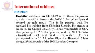 International athletes
Hostetler :
• Hostetler was born on 08- 08-1986. He threw the javelin
to a distance of 83.16 mts at the PAC-10 championships and
secured the gold medal. This is his personal best. He
received his training from Christina Sterwin. He created a
record in the Oregon university.He has won medals in USA
championship, NCAA championship and the 2011 Toronto
international track and field championship. He has
participated in the 2012 London Olympics. He stood 17th in
the qualifying rounds of the 2008 London Olympics.
M.V.HERWADKAR ENGLISH MEDIUM SCHOOL 16
 