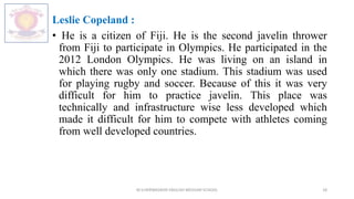 Leslie Copeland :
• He is a citizen of Fiji. He is the second javelin thrower
from Fiji to participate in Olympics. He participated in the
2012 London Olympics. He was living on an island in
which there was only one stadium. This stadium was used
for playing rugby and soccer. Because of this it was very
difficult for him to practice javelin. This place was
technically and infrastructure wise less developed which
made it difficult for him to compete with athletes coming
from well developed countries.
M.V.HERWADKAR ENGLISH MEDIUM SCHOOL 18
 