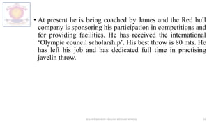 • At present he is being coached by James and the Red bull
company is sponsoring his participation in competitions and
for providing facilities. He has received the international
‘Olympic council scholarship’. His best throw is 80 mts. He
has left his job and has dedicated full time in practising
javelin throw.
M.V.HERWADKAR ENGLISH MEDIUM SCHOOL 19
 