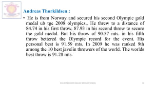 Andreas Thorkildsen :
• He is from Norway and secured his second Olympic gold
medal ub tge 2008 olympics,. He threw to a distance of
84.74 in his first throw, 87.93 in his second throw to secure
the gold medal. But his throw of 90.57 mts. in his fifth
throw bettered the Olympic record for the event. His
personal best is 91.59 mts. In 2009 he was ranked 9th
among the 10 best javelin throwers of the world. The worlds
best throw is 91.28 mts.
M.V.HERWADKAR ENGLISH MEDIUM SCHOOL 20
 